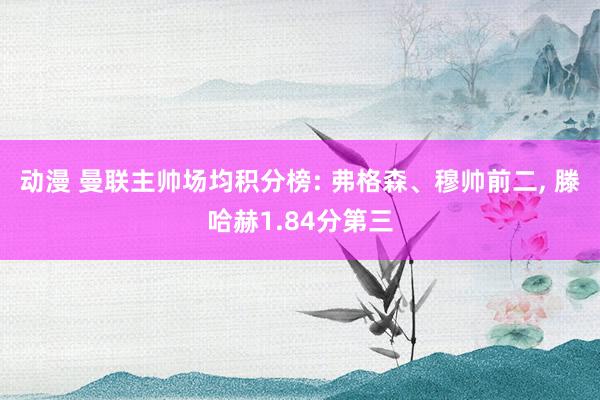 动漫 曼联主帅场均积分榜: 弗格森、穆帅前二， 滕哈赫1.84分第三