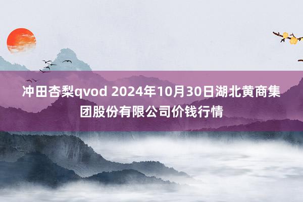 冲田杏梨qvod 2024年10月30日湖北黄商集团股份有限公司价钱行情