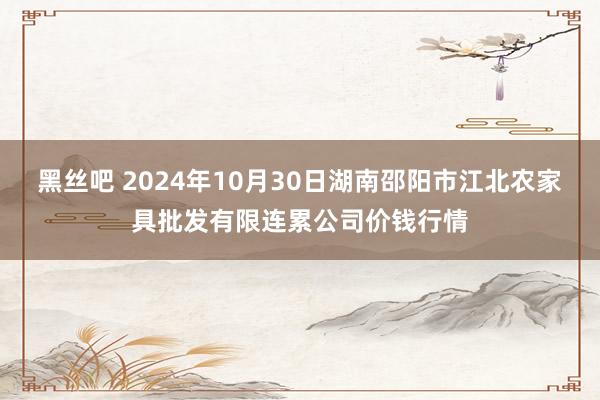 黑丝吧 2024年10月30日湖南邵阳市江北农家具批发有限连累公司价钱行情