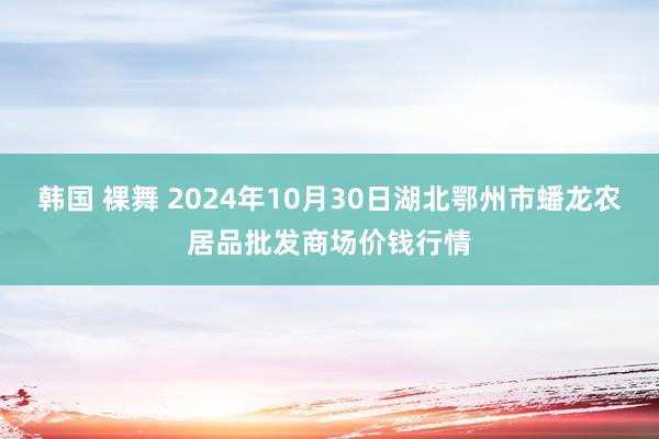 韩国 裸舞 2024年10月30日湖北鄂州市蟠龙农居品批发商场价钱行情