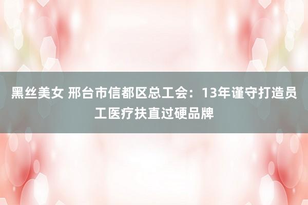 黑丝美女 邢台市信都区总工会：13年谨守打造员工医疗扶直过硬品牌