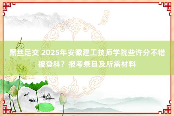 黑丝足交 2025年安徽建工技师学院些许分不错被登科？报考条目及所需材料