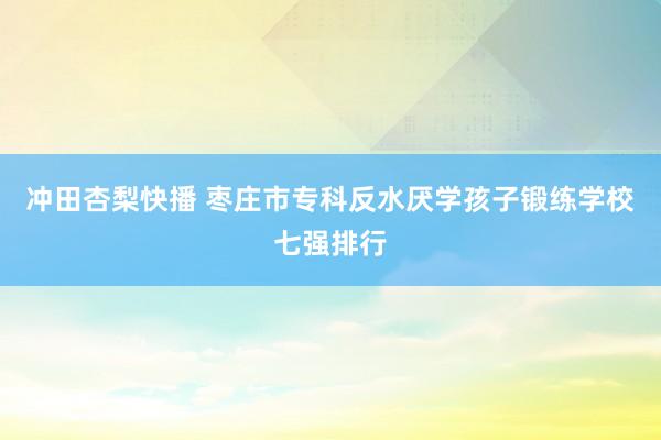 冲田杏梨快播 枣庄市专科反水厌学孩子锻练学校七强排行