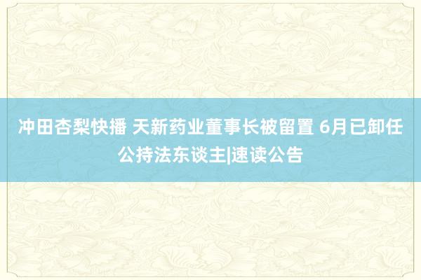 冲田杏梨快播 天新药业董事长被留置 6月已卸任公持法东谈主|速读公告