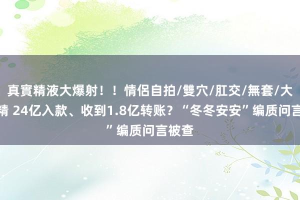 真實精液大爆射！！情侶自拍/雙穴/肛交/無套/大量噴精 24亿入款、收到1.8亿转账？“冬冬安安”编质问言被查