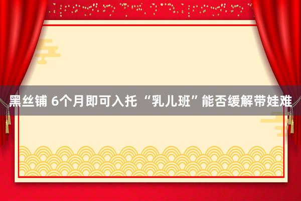 黑丝铺 6个月即可入托 “乳儿班”能否缓解带娃难