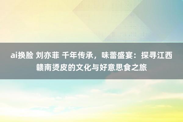 ai换脸 刘亦菲 千年传承，味蕾盛宴：探寻江西赣南烫皮的文化与好意思食之旅