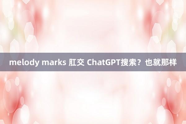 melody marks 肛交 ChatGPT搜索？也就那样