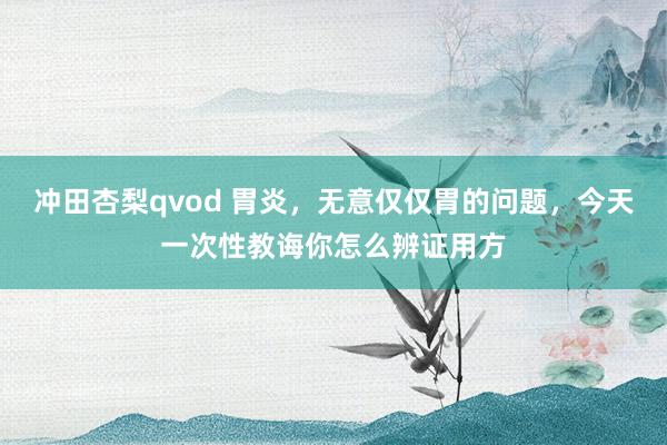 冲田杏梨qvod 胃炎，无意仅仅胃的问题，今天一次性教诲你怎么辨证用方