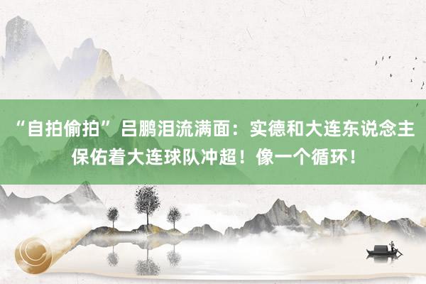 “自拍偷拍” 吕鹏泪流满面：实德和大连东说念主保佑着大连球队冲超！像一个循环！