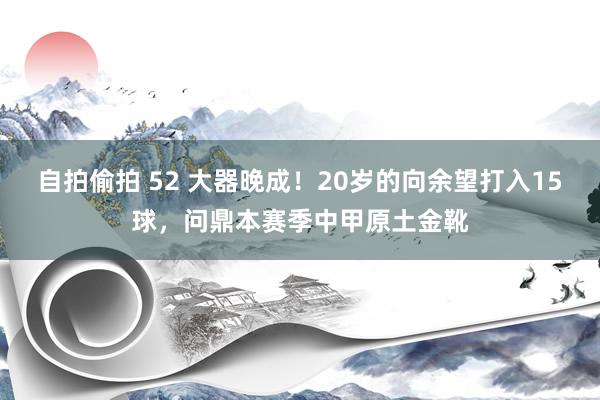 自拍偷拍 52 大器晚成！20岁的向余望打入15球，问鼎本赛季中甲原土金靴