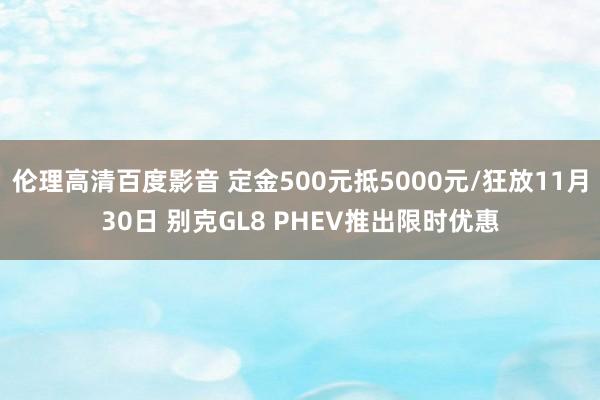 伦理高清百度影音 定金500元抵5000元/狂放11月30日 别克GL8 PHEV推出限时优惠