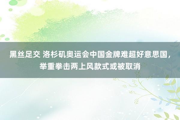 黑丝足交 洛杉矶奥运会中国金牌难超好意思国，举重拳击两上风款式或被取消