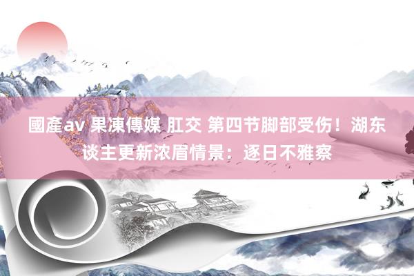 國產av 果凍傳媒 肛交 第四节脚部受伤！湖东谈主更新浓眉情景：逐日不雅察