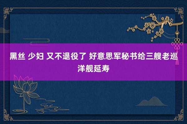 黑丝 少妇 又不退役了 好意思军秘书给三艘老巡洋舰延寿