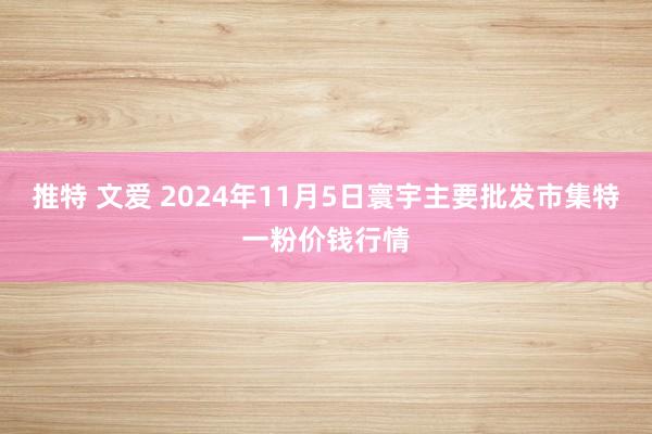 推特 文爱 2024年11月5日寰宇主要批发市集特一粉价钱行情