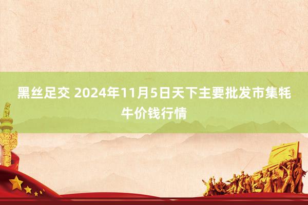 黑丝足交 2024年11月5日天下主要批发市集牦牛价钱行情