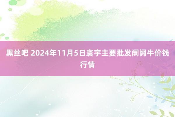 黑丝吧 2024年11月5日寰宇主要批发阛阓牛价钱行情