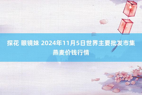 探花 眼镜妹 2024年11月5日世界主要批发市集燕麦价钱行情