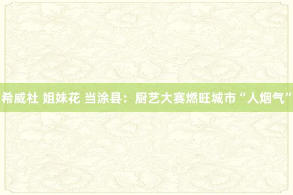 希威社 姐妹花 当涂县：厨艺大赛燃旺城市“人烟气”