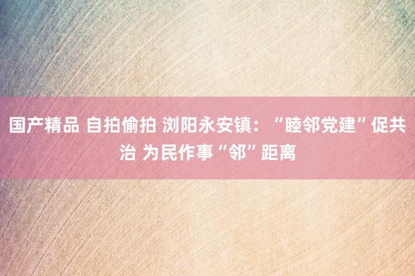 国产精品 自拍偷拍 浏阳永安镇：“睦邻党建”促共治 为民作事“邻”距离