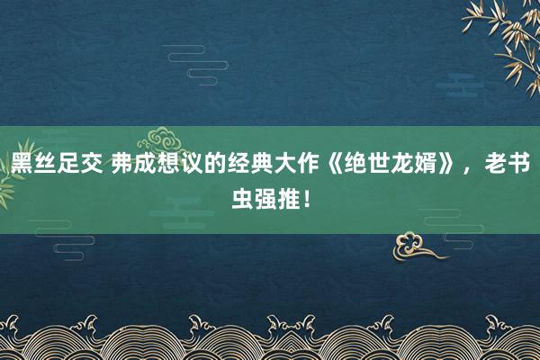 黑丝足交 弗成想议的经典大作《绝世龙婿》，老书虫强推！