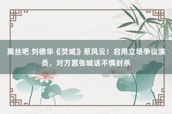 黑丝吧 刘德华《焚城》惹风云！启用立场争议演员，对方嚣张喊话不惧封杀