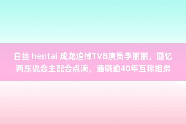 白丝 hentai 成龙追悼TVB演员李丽丽，回忆两东说念主配合点滴，通晓逾40年互称姐弟