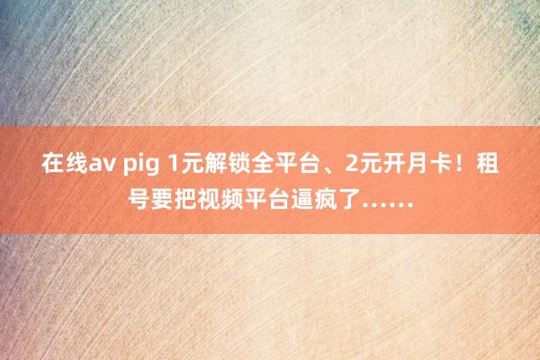 在线av pig 1元解锁全平台、2元开月卡！租号要把视频平台逼疯了……