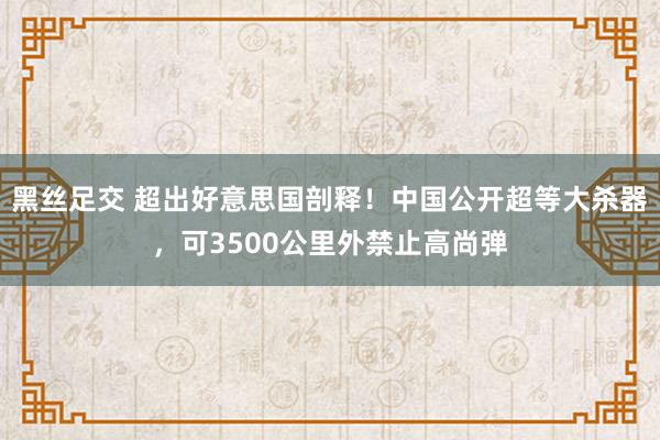 黑丝足交 超出好意思国剖释！中国公开超等大杀器，可3500公里外禁止高尚弹