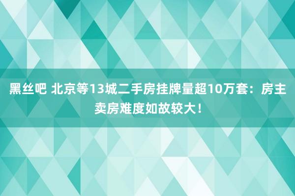 黑丝吧 北京等13城二手房挂牌量超10万套：房主卖房难度如故较大！