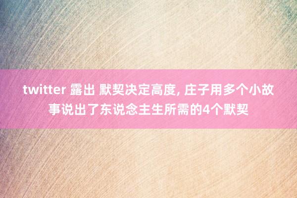 twitter 露出 默契决定高度， 庄子用多个小故事说出了东说念主生所需的4个默契