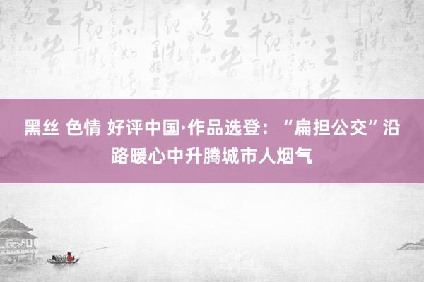 黑丝 色情 好评中国·作品选登：“扁担公交”沿路暖心中升腾城市人烟气