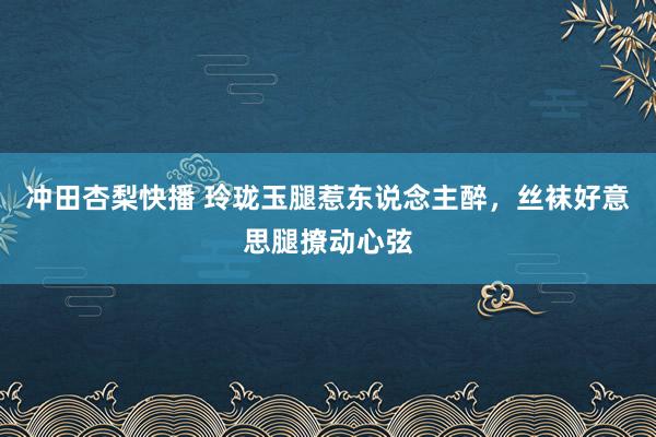 冲田杏梨快播 玲珑玉腿惹东说念主醉，丝袜好意思腿撩动心弦