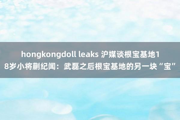 hongkongdoll leaks 沪媒谈根宝基地18岁小将蒯纪闻：武磊之后根宝基地的另一块“宝”