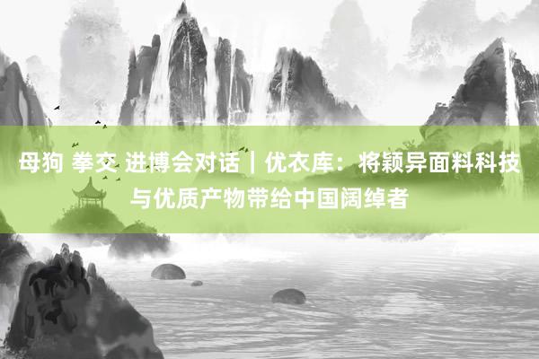 母狗 拳交 进博会对话｜优衣库：将颖异面料科技与优质产物带给中国阔绰者