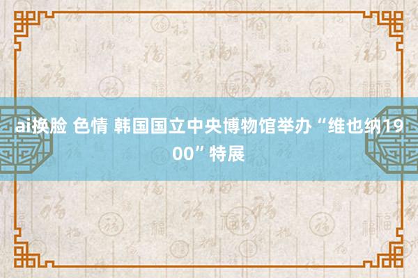 ai换脸 色情 韩国国立中央博物馆举办“维也纳1900”特展