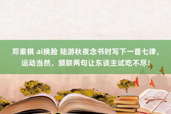 邓紫棋 ai换脸 陆游秋夜念书时写下一首七律，运动当然，颔联两句让东谈主试吃不尽！