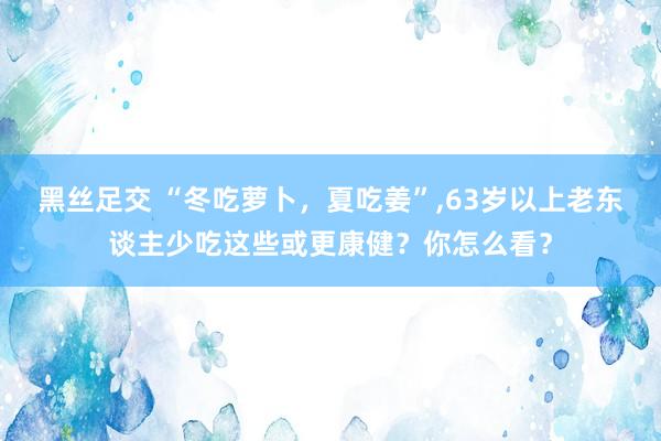 黑丝足交 “冬吃萝卜，夏吃姜”，63岁以上老东谈主少吃这些或更康健？你怎么看？