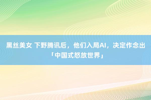 黑丝美女 下野腾讯后，他们入局AI，决定作念出「中国式怒放世界」