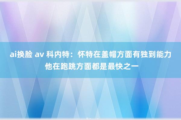 ai换脸 av 科内特：怀特在盖帽方面有独到能力 他在跑跳方面都是最快之一