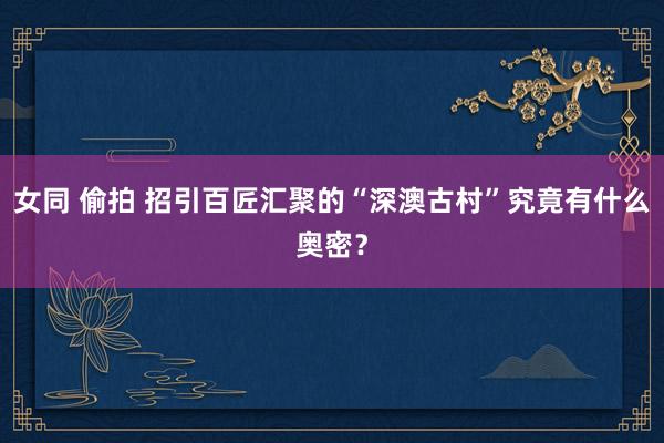 女同 偷拍 招引百匠汇聚的“深澳古村”究竟有什么奥密？