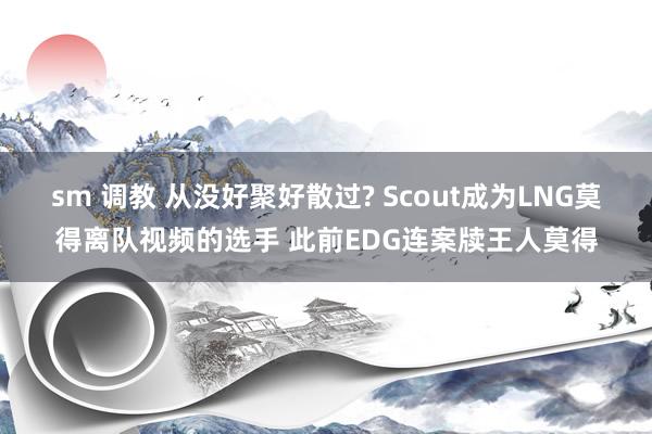 sm 调教 从没好聚好散过? Scout成为LNG莫得离队视频的选手 此前EDG连案牍王人莫得