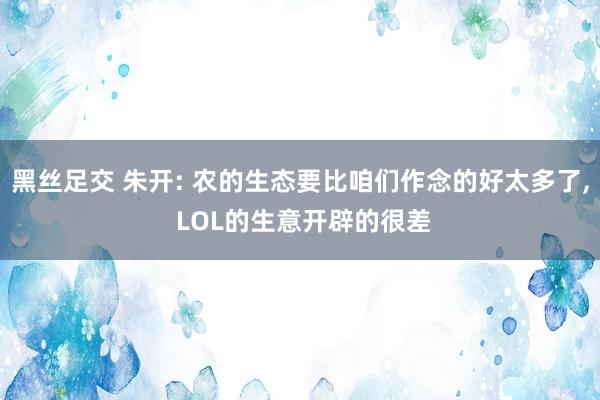 黑丝足交 朱开: 农的生态要比咱们作念的好太多了， LOL的生意开辟的很差