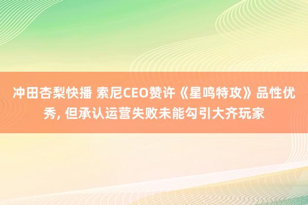 冲田杏梨快播 索尼CEO赞许《星鸣特攻》品性优秀， 但承认运营失败未能勾引大齐玩家