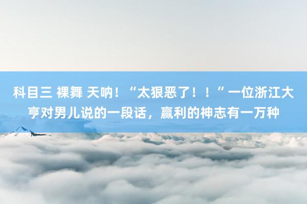 科目三 裸舞 天呐！“太狠恶了！！”一位浙江大亨对男儿说的一段话，赢利的神志有一万种