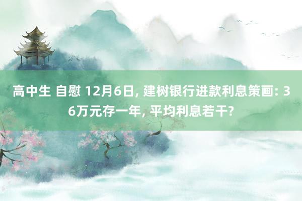 高中生 自慰 12月6日， 建树银行进款利息策画: 36万元存一年， 平均利息若干?