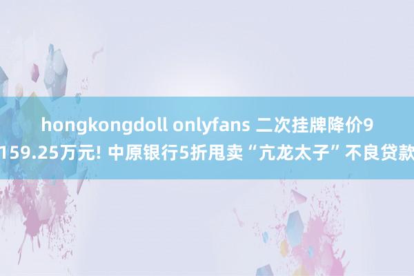 hongkongdoll onlyfans 二次挂牌降价9159.25万元! 中原银行5折甩卖“亢龙太子”不良贷款