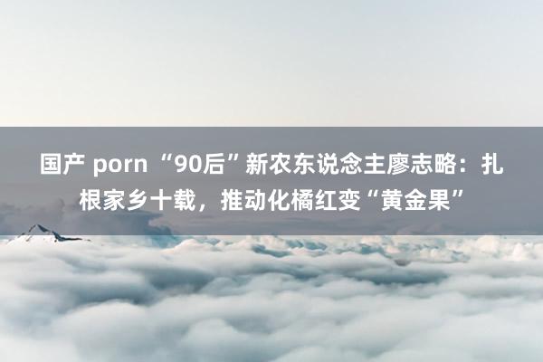 国产 porn “90后”新农东说念主廖志略：扎根家乡十载，推动化橘红变“黄金果”