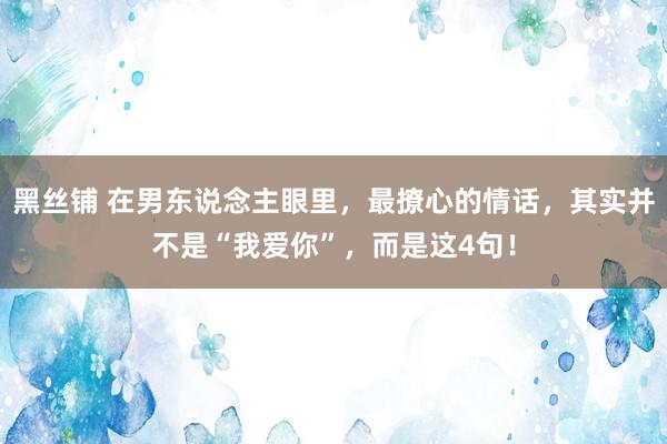 黑丝铺 在男东说念主眼里，最撩心的情话，其实并不是“我爱你”，而是这4句！